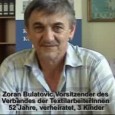 
[Video]



Gekürztes Interview aus dem Film „Wir haben uns selbstangeführt – 1523 TextilarbeiterInnen aus Novi Pazar“Zoran hackte sich Ende April nach einem verzweifelten Kampf der TextilarbeiterInnen in Raska /Serbien vor laufender Kamera einen Finger ab. Seit 1993 hatten die ArbeiterInnen kaum Lohn bekommen und laufend gab es Entlassungen. Der Verzweiflungstat waren lange Jahre Widerstand bevorgegangen, den die serbische Regierung und die Privatisierer stets ignorierten sowie auch [...]